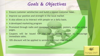Goals & Objectives
 Ensure customer satisfaction and build a repeat-customer base.
 Improve our position and strength in the local market
 It also allows us to interact with people on a daily basis.
 A developed marketing program
 Promoted through radio and newspaper advertising, posters, and the yellow
pages.
 Coupons will be issued for the family dining section to encourage
immediate sales.
 10% discount will be applied to seniors to attract that market.
4/5/2016
 