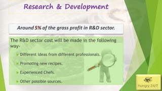 Research & Development
4/5/2016
The R&D sector cost will be made in the following
way-
 Different ideas from different professionals.
 Promoting new recipes.
 Experienced Chefs.
 Other possible sources.
Around of the gross profit in R&D sector.5%
 