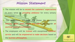 Mission Statement
 The mission will be to exceed the customers’ expectations
in every sense by providing ambiance for every sensory
perception.
 The atmosphere and food will please the customers
hearing, taste, smell, touch and sight, and provide an
exciting creative environment.
 The employees will be trained with exceptional customer
service and will be empowered to make decisions based on
the business philosophies.
4/5/2016
 