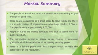 Market Summary
4/5/2016
 The people of Karad are mostly aristocrat who are willing to pay
enough for good food.
 Karad is also considered as a great place to raise family and there
is a sizable portion of population are school age children & Youth.
The population is approximately 8,00,000.
 People of Karad are mostly educated who like to spend more for
quality product.
 The per capital income of people in our country is increasing
gradually which is an indicator of increasing spending power.
 Karad is a leisure place with Priti Sangam which increase the
potentiality of the restaurant.
 