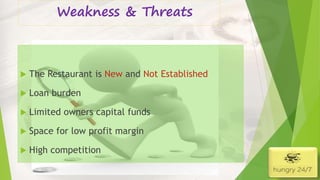 Weakness & Threats
 The Restaurant is New and Not Established
 Loan burden
 Limited owners capital funds
 Space for low profit margin
 High competition
4/5/2016
 