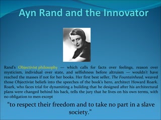 Rand’s  Objectivist philosophy  — which calls for facts over feelings, reason over mysticism, individual over state, and selfishness before altruism — wouldn’t have reached the masses if not for her books. Her first best seller,  The Fountainhead,  weaved those Objectivist beliefs into the speeches of the book’s hero, architect Howard Roark. Roark, who faces trial for dynamiting a building that he designed after his architectural plans were changed behind his back, tells the jury that he lives on his own terms, with no obligation to men except  “ to respect their freedom and to take no part in a slave society.”  