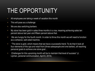 THE OPPORTUNITY
• All employees are taking a week of vacation this month
• This will pose as a challenge
• We are also switching barbers
• My store has been gold in sales three months in a row, meaning achieving sales ten
percent above last year and fifteen percent above that.
• We are hungry for the fourth month. In order to thrive this month we will need to function
as a cohesive, well-oiled machine.
• “The store is gold, which means that we have a successful trend. To do that it took all
four elements of the spa and retail front (three salespeople and one barber), all reaching
personal goals to achieve one store goal…
• Challenges for this upcoming month will be to maintain that level of success” (J.
Lipman, personal communication, April 8, 2014).
 