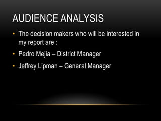 AUDIENCE ANALYSIS
• The decision makers who will be interested in
my report are :
• Pedro Mejia – District Manager
• Jeffrey Lipman – General Manager
 