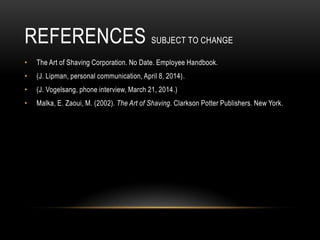 REFERENCES SUBJECT TO CHANGE
• The Art of Shaving Corporation. No Date. Employee Handbook.
• (J. Lipman, personal communication, April 8, 2014).
• (J. Vogelsang, phone interview, March 21, 2014.)
• Malka, E. Zaoui, M. (2002). The Art of Shaving. Clarkson Potter Publishers. New York.
 