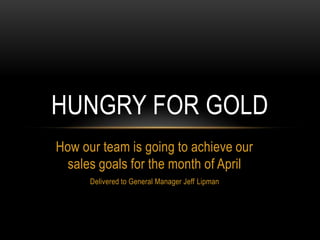How our team is going to achieve our
sales goals for the month of April
Delivered to General Manager Jeff Lipman
HUNGRY FOR GOLD
 