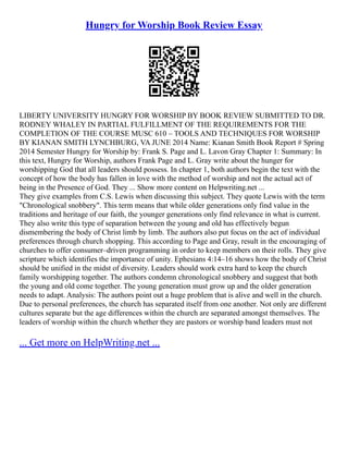 Hungry for Worship Book Review Essay
LIBERTY UNIVERSITY HUNGRY FOR WORSHIP BY BOOK REVIEW SUBMITTED TO DR.
RODNEY WHALEY IN PARTIAL FULFILLMENT OF THE REQUIREMENTS FOR THE
COMPLETION OF THE COURSE MUSC 610 – TOOLS AND TECHNIQUES FOR WORSHIP
BY KIANAN SMITH LYNCHBURG, VA JUNE 2014 Name: Kianan Smith Book Report # Spring
2014 Semester Hungry for Worship by: Frank S. Page and L. Lavon Gray Chapter 1: Summary: In
this text, Hungry for Worship, authors Frank Page and L. Gray write about the hunger for
worshipping God that all leaders should possess. In chapter 1, both authors begin the text with the
concept of how the body has fallen in love with the method of worship and not the actual act of
being in the Presence of God. They ... Show more content on Helpwriting.net ...
They give examples from C.S. Lewis when discussing this subject. They quote Lewis with the term
"Chronological snobbery". This term means that while older generations only find value in the
traditions and heritage of our faith, the younger generations only find relevance in what is current.
They also write this type of separation between the young and old has effectively begun
dismembering the body of Christ limb by limb. The authors also put focus on the act of individual
preferences through church shopping. This according to Page and Gray, result in the encouraging of
churches to offer consumer–driven programming in order to keep members on their rolls. They give
scripture which identifies the importance of unity. Ephesians 4:14–16 shows how the body of Christ
should be unified in the midst of diversity. Leaders should work extra hard to keep the church
family worshipping together. The authors condemn chronological snobbery and suggest that both
the young and old come together. The young generation must grow up and the older generation
needs to adapt. Analysis: The authors point out a huge problem that is alive and well in the church.
Due to personal preferences, the church has separated itself from one another. Not only are different
cultures separate but the age differences within the church are separated amongst themselves. The
leaders of worship within the church whether they are pastors or worship band leaders must not
... Get more on HelpWriting.net ...
 