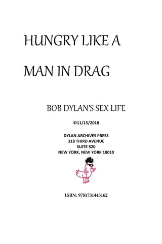 HUNGRY LIKE A
MAN IN DRAG
BOB DYLAN’S SEX LIFE
©11/15/2018
DYLAN ARCHIVES PRESS
318 THIRD AVENUE
SUITE 520
NEW YORK, NEW YORK 10010
ISBN: 9781731445162
 