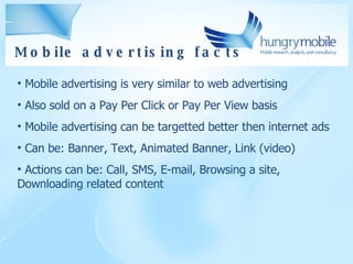 Mobile advertising  facts Mobile advertising is very similar to web advertising Also sold on a Pay Per Click or Pay Per View basis Mobile advertising can be targetted better then internet ads Can be: Banner, Text, Animated Banner, Link (video) Actions can be: Call, SMS, E-mail, Browsing a site, Downloading related content 