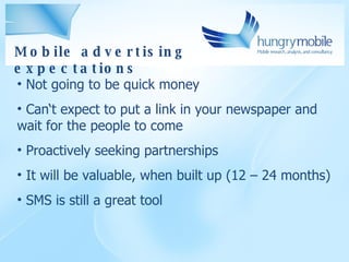 Mobile advertising expectations Not going to be quick money Can‘t expect to put a link in your newspaper and wait for the people to come Proactively seeking partnerships It will be valuable, when built up (12 – 24 months) SMS is still a great tool 