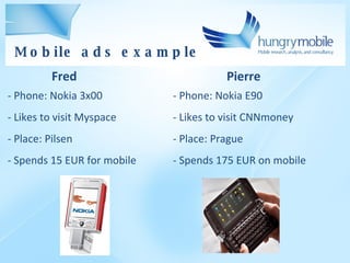 Pierre - Phone: Nokia E90 - Likes to visit CNNmoney Place: Prague - Spends 175 EUR on mobile - Phone: Nokia 3x00 - Likes to visit Myspace Place: Pilsen Spends 15 EUR for mobile Fred Mobile ads example 