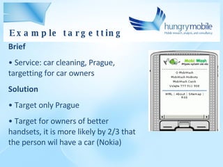 Brief Service: car cleaning, Prague, targetting for car owners Solution Target only Prague Target for owners of better handsets, it is more likely by 2/3 that the person wil have a car (Nokia) Example targetting 