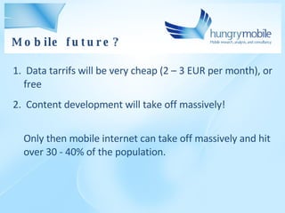 Data tarrifs will be very cheap (2 – 3 EUR per month), or free Content  development  will take off massivel y! Only then mobile internet can take off massively and hit over 30 - 40% of the population. Mobile future ? 