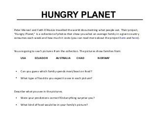 HUNGRY PLANET
Peter Menzel and Faith D’Aluisio travelled the world documenting what people eat. Their project,
“Hungry Planet,” is a collection of photos that show you what an average family in a given country
consumes each week and how much it costs (you can read more about the project here and here).
You are going to see 5 pictures from the collection. The pictures show families from:
USA ECUADOR AUSTRALIA CHAD NORWAY
● Can you guess which family spends most/least on food?
● What type of food do you expect to see in each picture?
Describe what you see in the pictures.
● Were your predictions correct?Did anything surprise you?
● What kind of food would be in your family's picture?
 