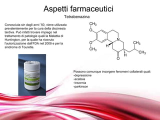 Aspetti farmaceutici
                                             Tetrabenazina
Conosciuta sin dagli anni ’50, viene utilizzata
prevalentemente per la cura della discinesia
tardiva. Può infatti trovare impiego nel
trattamento di patologie quali la Malattia di
Huntington, per la quale ha ricevuto
l’autorizzazione dall’FDA nel 2008 e per la
sindrome di Tourette.




                                                  Possono comunque insorgere fenomeni collaterali quali:
                                                  -depressione
                                                  -acatisia
                                                  -insonnia
                                                  -parkinson




                                         Free Powerpoint Templates
 
