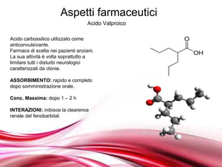 Aspetti farmaceutici
                                    Acido Valproico

Acido carbossilico utilizzato come
anticonvulsivante.
Farmaco di scelta nei pazienti anziani.
La sua attività è volta soprattutto a
limitare tutti i disturbi neurologici
caratterizzati da clonie.

ASSORBIMENTO: rapido e completo
dopo somministrazione orale.

Conc. Massima: dopo 1 – 2 h

INTERAZIONI: inibisce la clearence
renale del fenobarbital.




                                 Free Powerpoint Templates
 