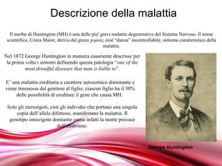 Descrizione della malattia
  Il morbo di Huntington (MH) è una delle piu' gravi malattie degenerative del Sistema Nervoso. Il nome
 scientifico, Còrea Maior, deriva dal greco χορούς cioè “danza” incontrollabile, sintomo caratteristico della
                                                  malattia.

Nel 1872 George Huntington in maniera esauriente descrisse per
 la prima volta i sintomi definendo questa patologia “one of the
          most dreadful diseases that man is liable to”.

E’ una malattia ereditaria a carattere autosomico dominante e
viene trasmessa dal genitore al figlio; ciascun figlio ha il 50%
     delle possibilità di ereditare il gene che causa MH.

 Solo gli eterozigoti, cioè gli individui che portano una singola
     copia dell’allele difettoso, manifestano la malattia. Il
  genotipo omozigote domiante causa infatti la morte precoce
                          dell’embrione.



                                                                         George Huntington
                                        Free Powerpoint Templates
 