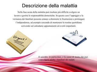 Descrizione della malattia
     Nella fase acuta della malattia può risultare più difficile svolgere un
 lavoro e gestire le responsabilità domestiche. In questo caso l’appoggio e la
vicinanza dei familiari possono aiutare a diminuire le frustrazioni e prolungare
   l’indipendenza, ad esempio cercando di mantenere la routine quotidiana
         scrivendo sul calendario appuntamenti ed eventi importanti.




                            Il suicidio, in particolare, è la causa di morte che può
                            coinvolgere anche i familiari dei malati.


                          Free Powerpoint Templates
 