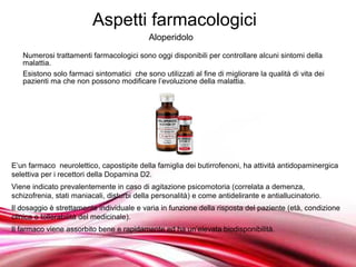 Aspetti farmacologici
                                            Aloperidolo
   Numerosi trattamenti farmacologici sono oggi disponibili per controllare alcuni sintomi della
   malattia.
   Esistono solo farmaci sintomatici che sono utilizzati al fine di migliorare la qualità di vita dei
   pazienti ma che non possono modificare l’evoluzione della malattia.




E’un farmaco neurolettico, capostipite della famiglia dei butirrofenoni, ha attività antidopaminergica
selettiva per i recettori della Dopamina D2.
Viene indicato prevalentemente in caso di agitazione psicomotoria (correlata a demenza,
schizofrenia, stati maniacali, disturbi della personalità) e come antidelirante e antiallucinatorio.
Il dosaggio è strettamente individuale e varia in funzione della risposta del paziente (età, condizione
clinica e tollerabilità del medicinale).
Il farmaco viene assorbito bene e rapidamente ed ha un’elevata biodisponibilità.

                                       Free Powerpoint Templates
 