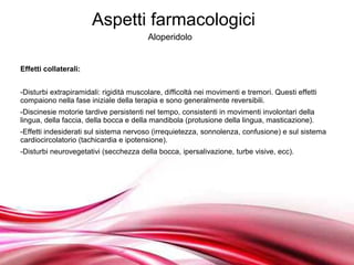 Aspetti farmacologici
                                         Aloperidolo


Effetti collaterali:


-Disturbi extrapiramidali: rigidità muscolare, difficoltà nei movimenti e tremori. Questi effetti
compaiono nella fase iniziale della terapia e sono generalmente reversibili.
-Discinesie motorie tardive persistenti nel tempo, consistenti in movimenti involontari della
lingua, della faccia, della bocca e della mandibola (protusione della lingua, masticazione).
-Effetti indesiderati sul sistema nervoso (irrequietezza, sonnolenza, confusione) e sul sistema
cardiocircolatorio (tachicardia e ipotensione).
-Disturbi neurovegetativi (secchezza della bocca, ipersalivazione, turbe visive, ecc).




                                    Free Powerpoint Templates
 