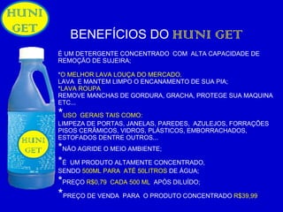 BENEFÍCIOS DO   HUNI GET É UM DETERGENTE CONCENTRADO  COM  ALTA CAPACIDADE DE REMOÇÃO DE SUJEIRA; * O MELHOR LAVA LOUÇA DO MERCADO. LAVA  E MANTEM LIMPO O ENCANAMENTO DE SUA PIA; * LAVA ROUPA REMOVE MANCHAS DE GORDURA, GRACHA, PROTEGE SUA MAQUINA  ETC... * USO  GERAIS TAIS COMO: LIMPEZA DE PORTAS, JANELAS, PAREDES,  AZULEJOS, FORRAÇÕES PISOS CERÂMICOS, VIDROS, PLÁSTICOS, EMBORRACHADOS, ESTOFADOS DENTRE OUTROS... * NÃO AGRIDE O MEIO AMBIENTE;  * É   UM PRODUTO ALTAMENTE CONCENTRADO,  SENDO   500ML PARA  ATÉ 50LITROS  DE ÁGUA; * PREÇO   R$0,79  CADA 500 ML  APÓS DILUÍDO; * PREÇO DE VENDA  PARA  O PRODUTO CONCENTRADO  R$39,99 