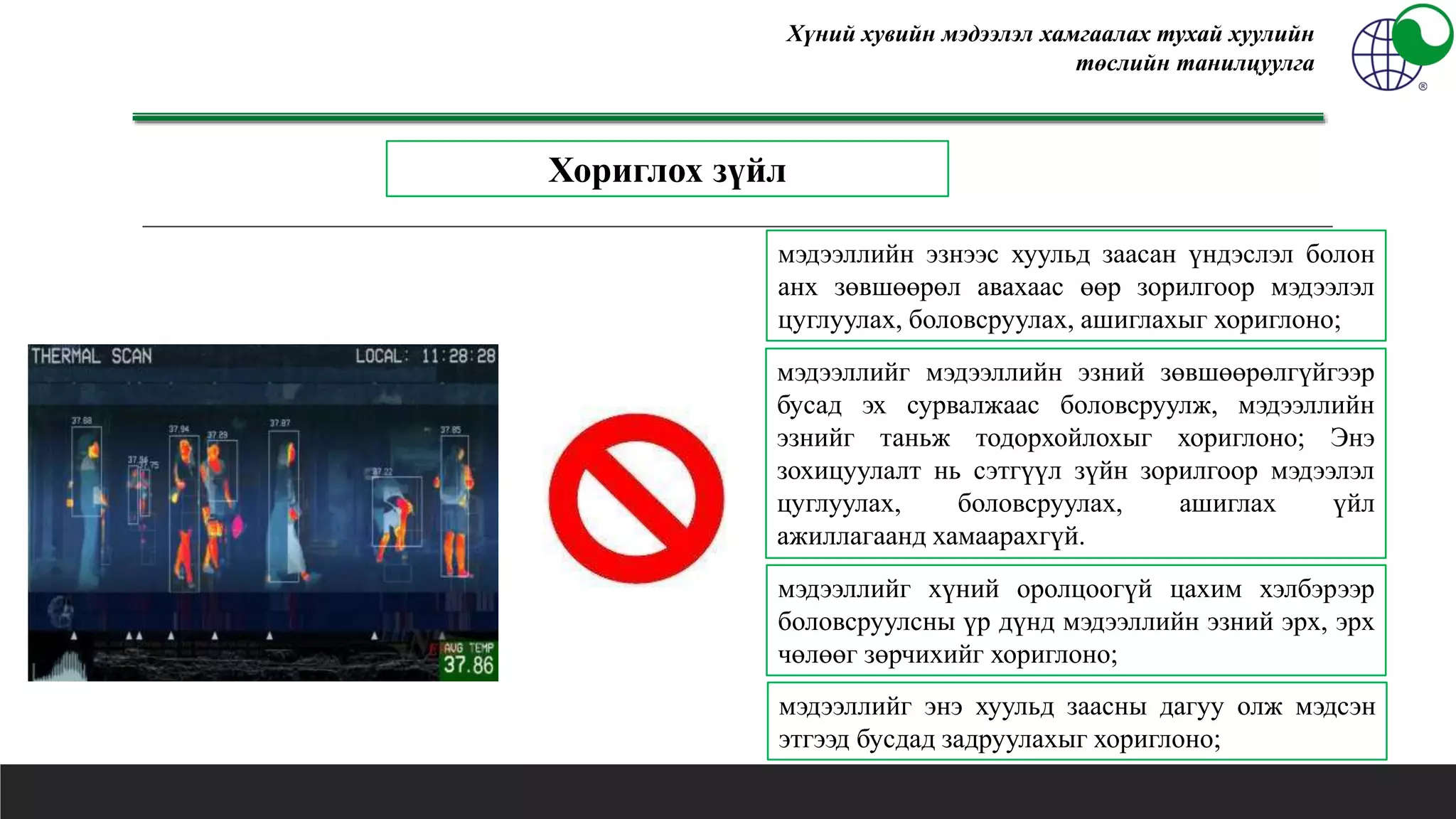 Хүний хувийн мэдээлэл хамгаалах тухай хуулийн
төслийн танилцуулга
мэдээллийн эзнээс хуульд заасан үндэслэл болон
анх зөвшөөрөл авахаас өөр зорилгоор мэдээлэл
цуглуулах, боловсруулах, ашиглахыг хориглоно;
мэдээллийг мэдээллийн эзний зөвшөөрөлгүйгээр
бусад эх сурвалжаас боловсруулж, мэдээллийн
эзнийг таньж тодорхойлохыг хориглоно; Энэ
зохицуулалт нь сэтгүүл зүйн зорилгоор мэдээлэл
цуглуулах, боловсруулах, ашиглах үйл
ажиллагаанд хамаарахгүй.
Хориглох зүйл
мэдээллийг хүний оролцоогүй цахим хэлбэрээр
боловсруулсны үр дүнд мэдээллийн эзний эрх, эрх
чөлөөг зөрчихийг хориглоно;
мэдээллийг энэ хуульд заасны дагуу олж мэдсэн
этгээд бусдад задруулахыг хориглоно;
 