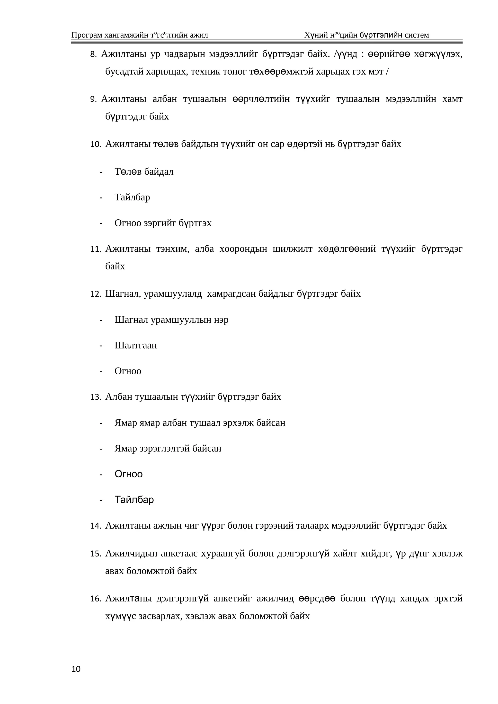 Програм хангамжийн тºгсºлтийн ажил Хүний нººцийн бүртгэлийн систем
8. Ажилтаны ур чадварын мэдээллийг бүртгэдэг байх. /үүнд : өөрийгөө хөгжүүлэх,
бусадтай харилцах, техник тоног төхөөрөмжтэй харьцах гэх мэт /
9. Ажилтаны албан тушаалын өөрчлөлтийн түүхийг тушаалын мэдээллийн хамт
бүртгэдэг байх
10. Ажилтаны төлөв байдлын түүхийг он сар өдөртэй нь бүртгэдэг байх
- Т л в байдалө ө
- Тайлбар
- Огноо зэргийг б ртгэхү
11. Ажилтаны тэнхим, алба хоорондын шилжилт хөдөлгөөний түүхийг бүртгэдэг
байх
12. Шагнал, урамшуулалд хамрагдсан байдлыг б ртгэдэг байхү
- Шагнал урамшууллын нэр
- Шалтгаан
- Огноо
13. Албан тушаалын т хийг б ртгэдэг байхүү ү
- Ямар ямар албан тушаал эрхэлж байсан
- Ямар зэрэглэлтэй байсан
- Огноо
- Тайлбар
14. Ажилтаны ажлын чиг үүрэг болон гэрээний талаарх мэдээллийг бүртгэдэг байх
15. Ажилчидын анкетаас хураангуй болон дэлгэрэнгүй хайлт хийдэг, үр дүнг хэвлэж
авах боломжтой байх
16. Ажилтаны дэлгэрэнгүй анкетийг ажилчид өөрсдөө болон түүнд хандах эрхтэй
хүмүүс засварлах, хэвлэж авах боломжтой байх
10
 