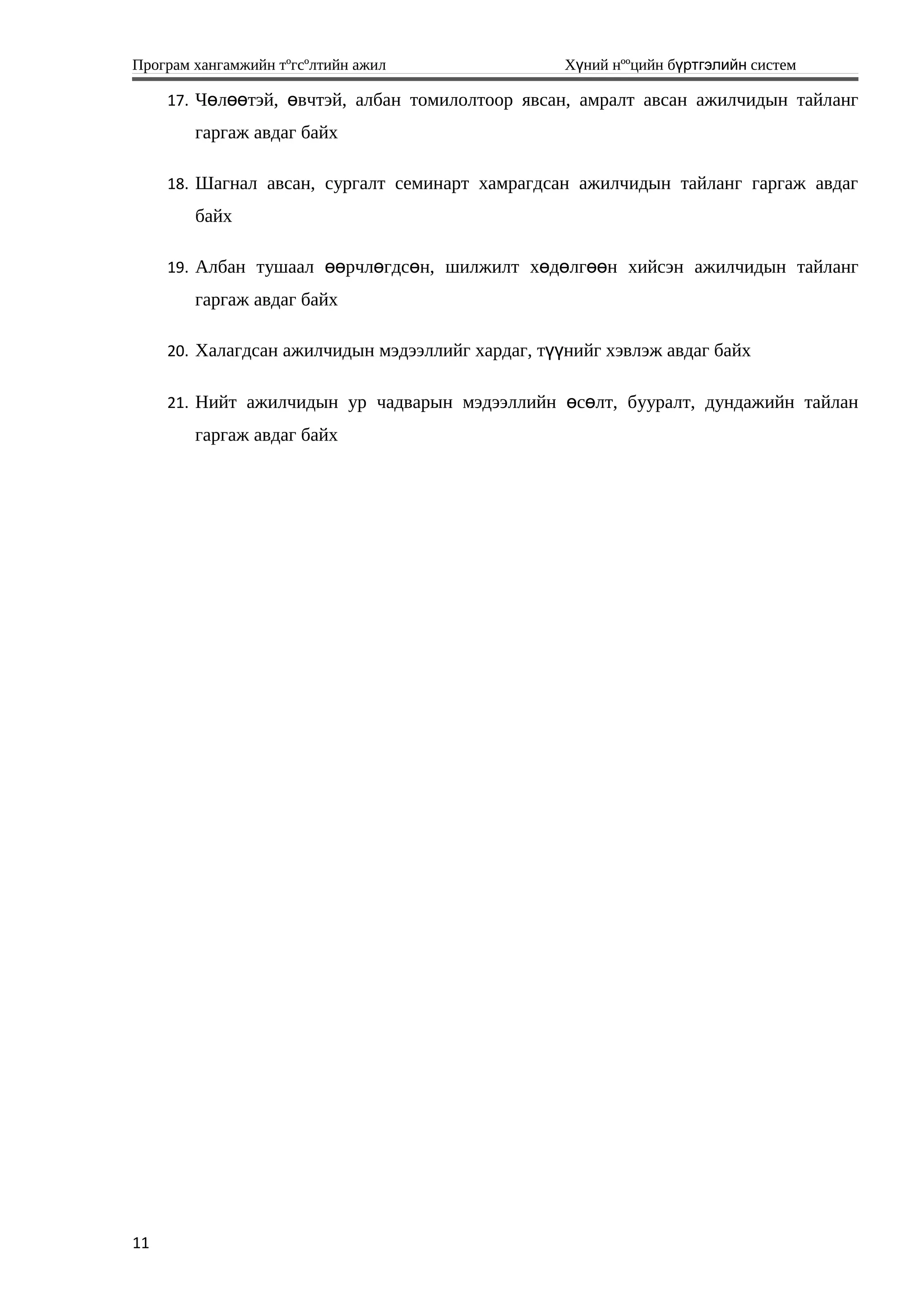 Програм хангамжийн тºгсºлтийн ажил Хүний нººцийн бүртгэлийн систем
17. Чөлөөтэй, өвчтэй, албан томилолтоор явсан, амралт авсан ажилчидын тайланг
гаргаж авдаг байх
18. Шагнал авсан, сургалт семинарт хамрагдсан ажилчидын тайланг гаргаж авдаг
байх
19. Албан тушаал өөрчлөгдсөн, шилжилт хөдөлгөөн хийсэн ажилчидын тайланг
гаргаж авдаг байх
20. Халагдсан ажилчидын мэдээллийг хардаг, түүнийг хэвлэж авдаг байх
21. Нийт ажилчидын ур чадварын мэдээллийн өсөлт, бууралт, дундажийн тайлан
гаргаж авдаг байх
11
 
