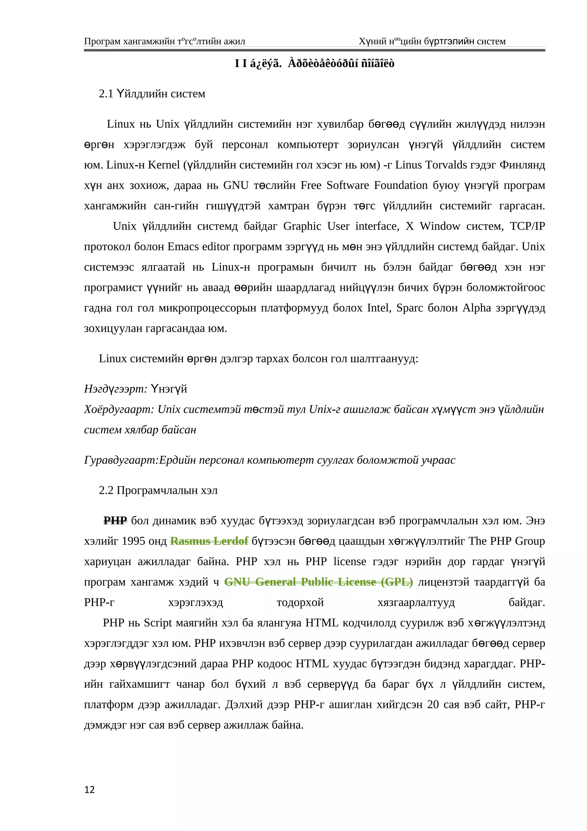 Програм хангамжийн тºгсºлтийн ажил Хүний нººцийн бүртгэлийн систем
I I á¿ëýã. Àðõèòåêòóðûí ñîíãîëò
2.1 йлдлийн системҮ
Linux нь Unix үйлдлийн системийн нэг хувилбар бөгөөд сүүлийн жилүүдэд нилээн
өргөн хэрэглэгдэж буй персонал компьютерт зориулсан үнэгүй үйлдлийн систем
юм. Linux-н Kernel (үйлдлийн системийн гол хэсэг нь юм) -г Linus Torvalds гэдэг Финлянд
хүн анх зохиож, дараа нь GNU төслийн Free Software Foundation буюу үнэгүй програм
хангамжийн сан-гийн гишүүдтэй хамтран бүрэн төгс үйлдлийн системийг гаргасан.
Unix үйлдлийн системд байдаг Graphic User interface, X Window систем, TCP/IP
протокол болон Emacs editor программ зэргүүд нь мөн энэ үйлдлийн системд байдаг. Unix
системээс ялгаатай нь Linux-н програмын бичилт нь бэлэн байдаг бөгөөд хэн нэг
програмист үүнийг нь аваад өөрийн шаардлагад нийцүүлэн бичих бүрэн боломжтойгоос
гадна гол гол микропроцессорын платформууд болох Intel, Sparc болон Alpha зэргүүдэд
зохицуулан гаргасандаа юм.
Linux системийн өргөн дэлгэр тархах болсон гол шалтгаанууд:
Нэгдүгээрт: Үнэг йү
Хоёрдугаарт: Unix системтэй төстэй тул Unix-г ашиглаж байсан хүмүүст энэ үйлдлийн
систем хялбар байсан
Гуравдугаарт:Ердийн персонал компьютерт суулгах боломжтой учраас
2.2 Програмчлалын хэл
PHP бол динамик вэб хуудас бүтээхэд зориулагдсан вэб програмчлалын хэл юм. Энэ
хэлийг 1995 онд Rasmus Lerdof бүтээсэн бөгөөд цаашдын хөгжүүлэлтийг The PHP Group
хариуцан ажилладаг байна. PHP хэл нь PHP license гэдэг нэрийн дор гардаг үнэгүй
програм хангамж хэдий ч GNU General Public License (GPL) лицензтэй таардаггүй ба
PHP-г хэрэглэхэд тодорхой хязгаарлалтууд байдаг.
PHP нь Script маягийн хэл ба ялангуяа HTML кодчилолд суурилж вэб хөгжүүлэлтэнд
хэрэглэгддэг хэл юм. PHP ихэвчлэн вэб сервер дээр суурилагдан ажилладаг бөгөөд сервер
дээр хөрвүүлэгдсэний дараа РНР кодоос HTML хуудас бүтээгдэн бидэнд харагддаг. РНР-
ийн гайхамшигт чанар бол бүхий л вэб серверүүд ба бараг бүх л үйлдлийн систем,
платформ дээр ажилладаг. Дэлхий дээр РНР-г ашиглан хийгдсэн 20 сая вэб сайт, РНР-г
дэмждэг нэг сая вэб сервер ажиллаж байна.
12
 
