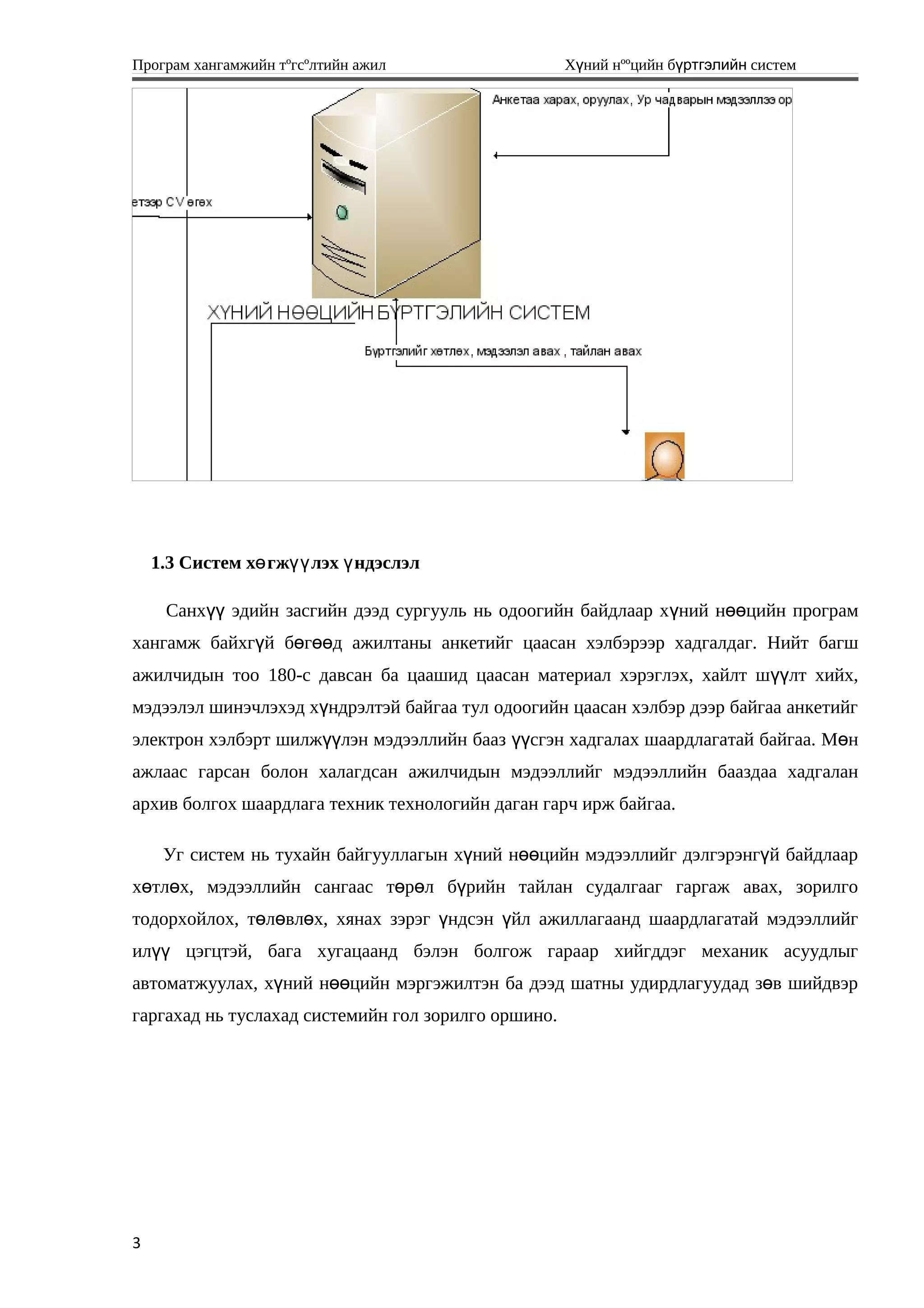 Програм хангамжийн тºгсºлтийн ажил Хүний нººцийн бүртгэлийн систем
1.3 Систем х гж лэх ндэслэлө үү ү
Санхүү эдийн засгийн дээд сургууль нь одоогийн байдлаар хүний нөөцийн програм
хангамж байхгүй бөгөөд ажилтаны анкетийг цаасан хэлбэрээр хадгалдаг. Нийт багш
ажилчидын тоо 180-с давсан ба цаашид цаасан материал хэрэглэх, хайлт шүүлт хийх,
мэдээлэл шинэчлэхэд хүндрэлтэй байгаа тул одоогийн цаасан хэлбэр дээр байгаа анкетийг
электрон хэлбэрт шилжүүлэн мэдээллийн бааз үүсгэн хадгалах шаардлагатай байгаа. Мөн
ажлаас гарсан болон халагдсан ажилчидын мэдээллийг мэдээллийн бааздаа хадгалан
архив болгох шаардлага техник технологийн даган гарч ирж байгаа.
Уг систем нь тухайн байгууллагын х ний н цийн мэдээллийг дэлгэрэнг й байдлаарү өө ү
х тл х, мэдээллийн сангаас т р л б рийн тайлан судалгааг гаргаж авах, зорилгоө ө ө ө ү
тодорхойлох, төл вл х, хянах зэрэг ндсэн йл ажиллагаанд шаардлагатай мэдээллийгө ө ү ү
ил цэгцтэй, бага хугацаанд бэлэн болгож гараар хийгддэг механик асуудлыгүү
автоматжуулах, х ний н цийн мэргэжилтэн ба дээд шатны удирдлагуудад з в шийдвэрү өө ө
гаргахад нь туслахад системийн гол зорилго оршино.
3
 