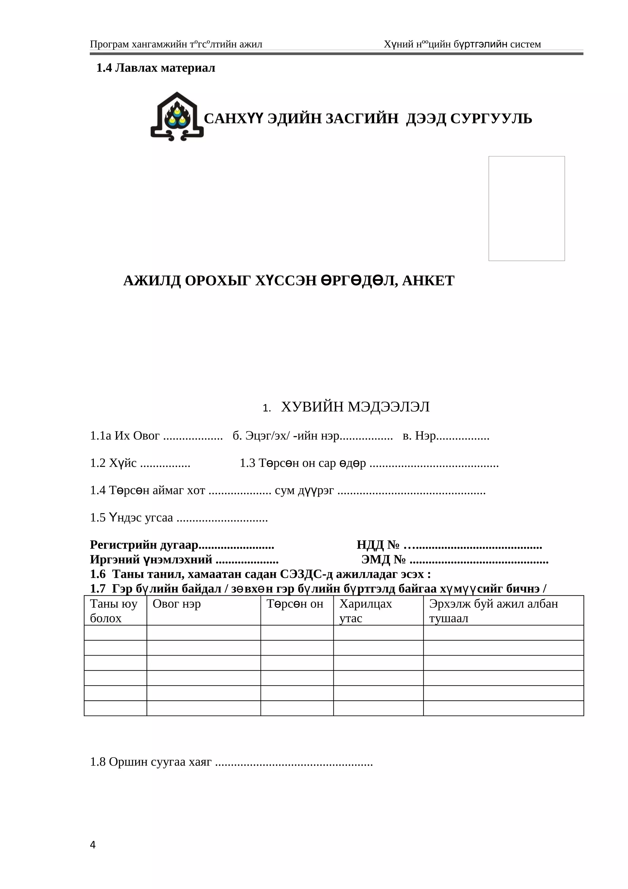 Програм хангамжийн тºгсºлтийн ажил Хүний нººцийн бүртгэлийн систем
1.4 Лавлах материал
САНХҮҮ ЭДИЙН ЗАСГИЙН ДЭЭД СУРГУУЛЬ
АЖИЛД ОРОХЫГ ХҮССЭН ӨРГӨДӨЛ, АНКЕТ
1. ХУВИЙН МЭДЭЭЛЭЛ
1.1а Их Овог ................... б. Эцэг/эх/ -ийн нэр................. в. Нэр.................
1.2 Х йс ................ү 1.3 Т рс н он сар д р .........................................ө ө ө ө
1.4 Т рс н аймаг хот .................... сум д рэг ...............................................ө ө үү
1.5 ндэс угсаа .............................Ү
Регистрийн дугаар........................ НДД № …........................................
Иргэний үнэмлэхний .................... ЭМД № ............................................
1.6 Таны танил, хамаатан садан СЭЗДС-д ажилладаг эсэх :
1.7 Гэр б лийн байдал / з вх н гэр б лийн б ртгэлд байгаа х м сийг бичнэ /ү ө ө ү ү ү үү
Таны юу
болох
Овог нэр Т рс н онө ө Харилцах
утас
Эрхэлж буй ажил албан
тушаал
1.8 Оршин суугаа хаяг ..................................................
4
 