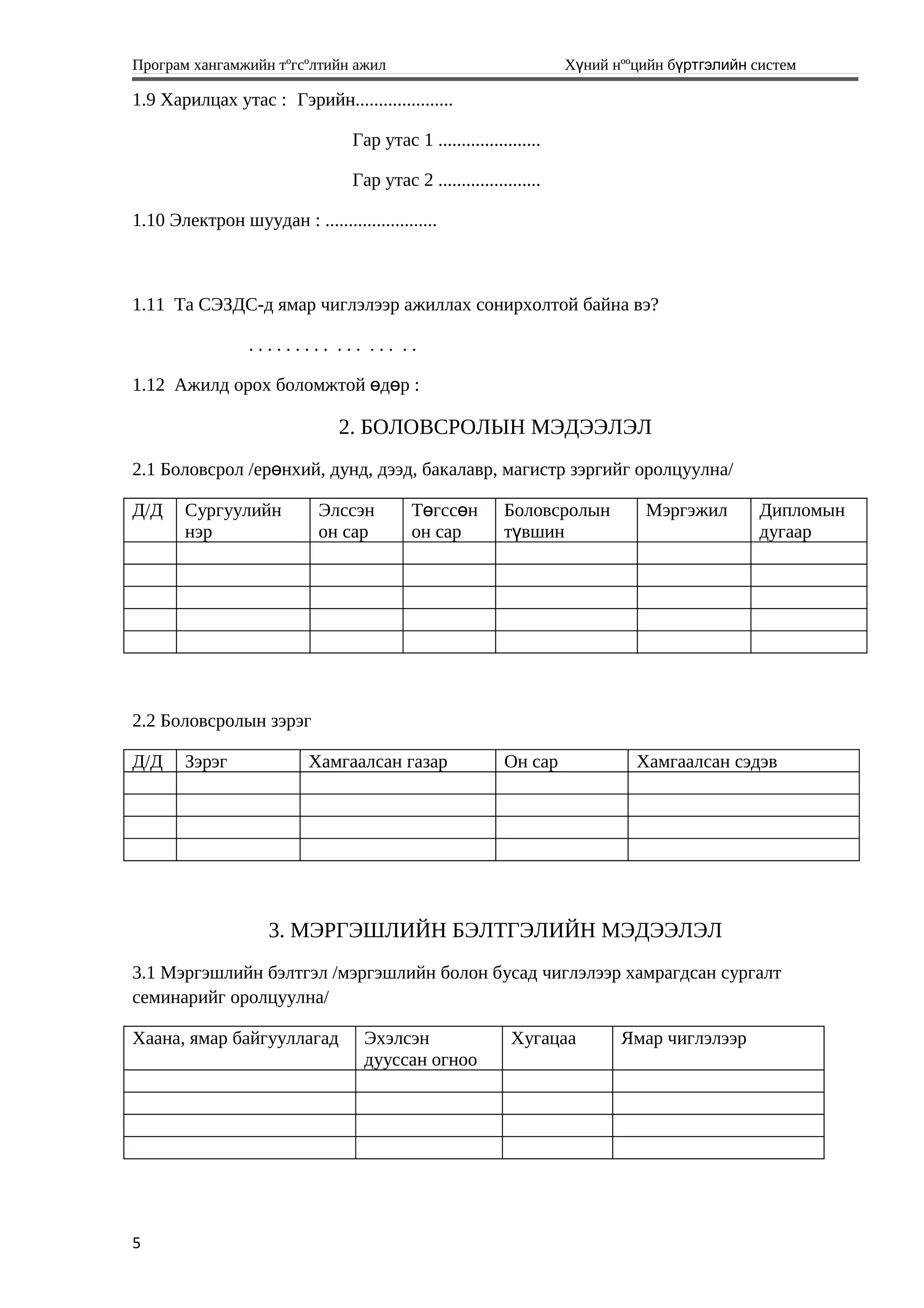 Програм хангамжийн тºгсºлтийн ажил Хүний нººцийн бүртгэлийн систем
1.9 Харилцах утас : Гэрийн.....................
Гар утас 1 ......................
Гар утас 2 ......................
1.10 Электрон шуудан : ........................
1.11 Та СЭЗДС-д ямар чиглэлээр ажиллах сонирхолтой байна вэ?
. . . . . . . . . . . . . . . . .
1.12 Ажилд орох боломжтой д р :ө ө
2. БОЛОВСРОЛЫН МЭДЭЭЛЭЛ
2.1 Боловсрол /ер нхий, дунд, дээд, бакалавр, магистр зэргийг оролцуулна/ө
Д/Д Сургуулийн
нэр
Элссэн
он сар
Т гсс нө ө
он сар
Боловсролын
т вшинү
Мэргэжил Дипломын
дугаар
2.2 Боловсролын зэрэг
Д/Д Зэрэг Хамгаалсан газар Он сар Хамгаалсан сэдэв
3. МЭРГЭШЛИЙН БЭЛТГЭЛИЙН МЭДЭЭЛЭЛ
3.1 Мэргэшлийн бэлтгэл /мэргэшлийн болон бусад чиглэлээр хамрагдсан сургалт
семинарийг оролцуулна/
Хаана, ямар байгууллагад Эхэлсэн
дууссан огноо
Хугацаа Ямар чиглэлээр
5
 