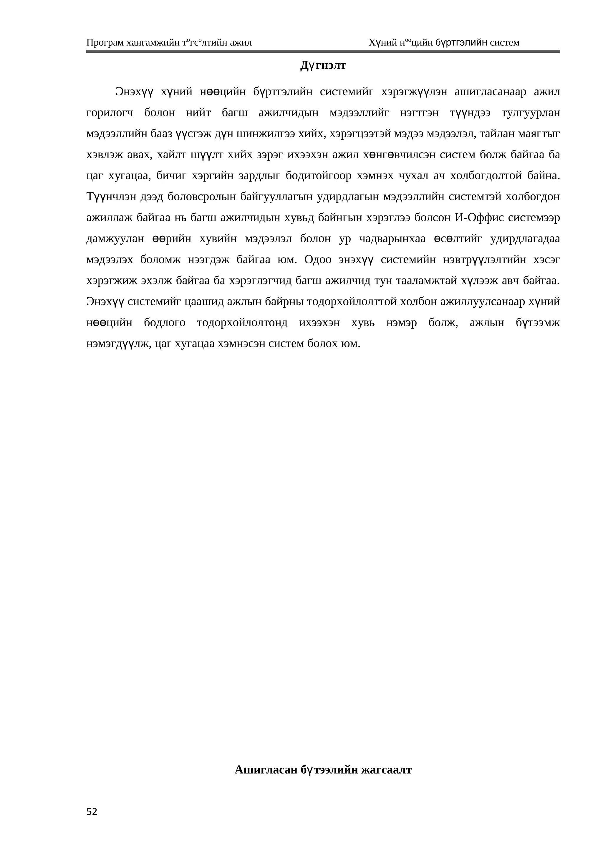 Програм хангамжийн тºгсºлтийн ажил Хүний нººцийн бүртгэлийн систем
Д гнэлтү
Энэх х ний н цийн б ртгэлийн системийгүү ү өө ү хэрэгжүүлэн ашигласанаар ажил
горилогч болон нийт багш ажилчидын мэдээллийг нэгтгэн т ндээ тулгуурланүү
мэдээллийн бааз үүсгэж д н шинжилгээ хийх, хэрэгцээтэй мэдээ мэдээлэл, тайлан маягтыгү
хэвлэж авах, хайлт шүүлт хийх зэрэг ихээхэн ажил хөнгөвчилсэн систем болж байгаа ба
цаг хугацаа, бичиг хэргийн зардлыг бодитойгоор хэмнэх чухал ач холбогдолтой байна.
Т нчлэн дээд боловсролын байгууллагын удирдлагын мэдээллийн системтэй холбогдонүү
ажиллаж байгаа нь багш ажилчидын хувьд байнгын хэрэглээ болсон И-Оффис системээр
дамжуулан рийн хувийн мэдээлэл болон ур чадварынхаа с лтийг удирдлагадааөө ө ө
мэдээлэх боломж нээгдэж байгаа юм. Одоо энэх системийн нэвтр лэлтийн хэсэгүү үү
хэрэгжиж эхэлж байгаа ба хэрэглэгчид багш ажилчид тун тааламжтай х лээж авч байгаа.ү
Энэх системийг цаашид ажлын байрны тодорхойлолттой холбон ажиллуулсанаар х нийүү ү
н цийн бодлого тодорхойлолтонд ихээхэн хувь нэмэр болж, ажлын б тээмжөө ү
нэмэгд лж, цаг хугацаа хэмнэсэн систем болох юм.үү
Ашигласан б тээлийн жагсаалтү
52
 