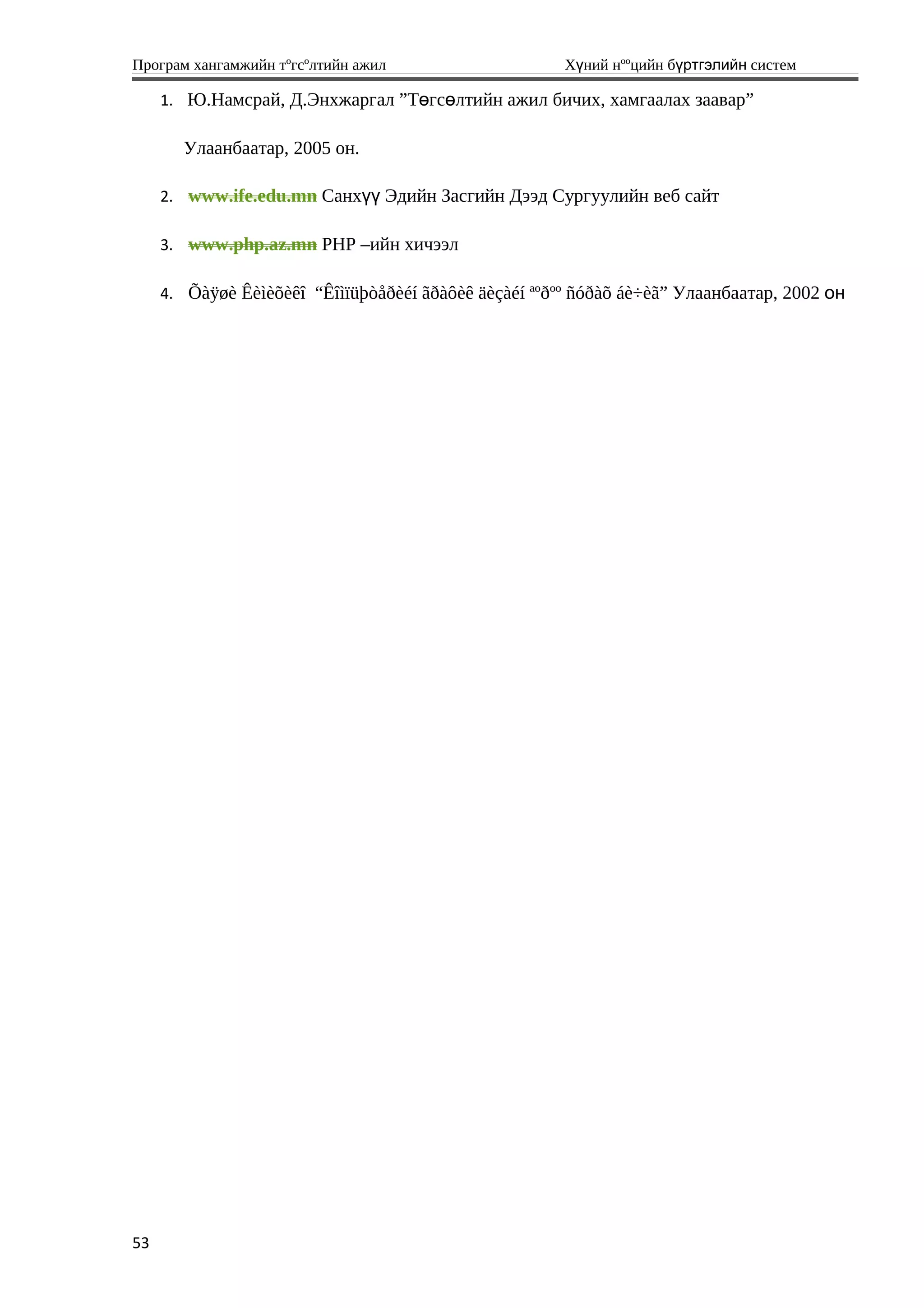 Програм хангамжийн тºгсºлтийн ажил Хүний нººцийн бүртгэлийн систем
1. Ю.Намсрай, Д.Энхжаргал ”Т гс лтийн ажил бичих, хамгаалах зааварө ө ”
Улаанбаатар, 2005 он.
2. www.ife.edu.mn Санх Эдийн Засгийн Дээд Сургуулийн веб сайтүү
3. www.php.az.mn PHP –ийн хичээл
4. Õàÿøè Êèìèõèêî “Êîìïüþòåðèéí ãðàôèê äèçàéí ªºðºº ñóðàõ áè÷èã” Улаанбаатар, 2002 он
53
 
