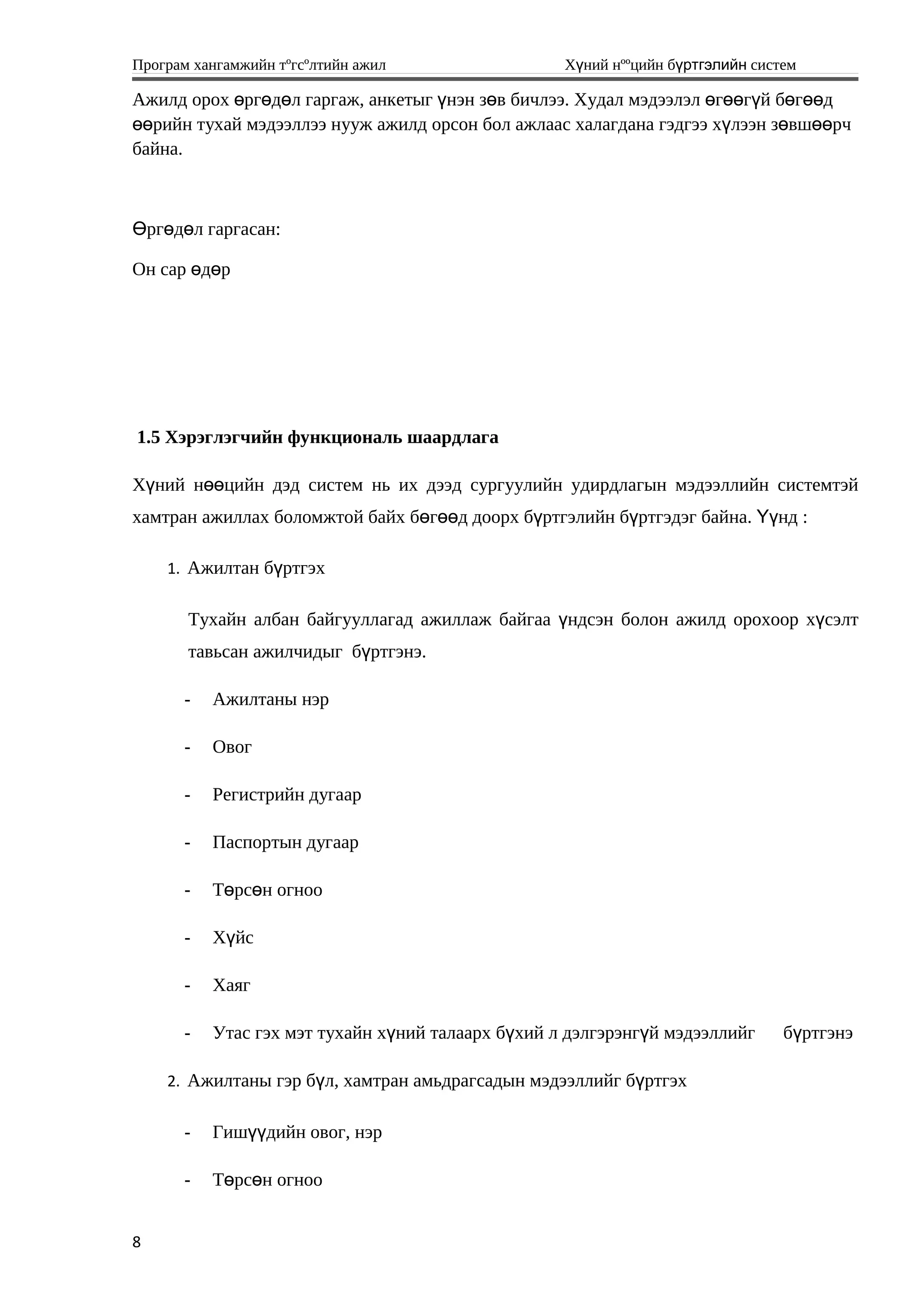 Програм хангамжийн тºгсºлтийн ажил Хүний нººцийн бүртгэлийн систем
Ажилд орох рг д л гаргаж, анкетыг нэн з в бичлээ. Худал мэдээлэл г г й б г дө ө ө ү ө ө өө ү ө өө
рийн тухай мэдээллээ нууж ажилд орсон бол ажлаас халагдана гэдгээ х лээн з вш рчөө ү ө өө
байна.
рг д л гаргасан:Ө ө ө
Он сар д рө ө
1.5 Хэрэглэгчийн функциональ шаардлага
Хүний нөөцийн дэд систем нь их дээд сургуулийн удирдлагын мэдээллийн системтэй
хамтран ажиллах боломжтой байх бөгөөд доорх бүртгэлийн бүртгэдэг байна. Үүнд :
1. Ажилтан бүртгэх
Тухайн албан байгууллагад ажиллаж байгаа үндсэн болон ажилд орохоор хүсэлт
тавьсан ажилчидыг бүртгэнэ.
- Ажилтаны нэр
- Овог
- Регистрийн дугаар
- Паспортын дугаар
- Т рс н огнооө ө
- Х йсү
- Хаяг
- Утас гэх мэт тухайн х ний талаарх б хий л дэлгэрэнг й мэдээллийг б ртгэнэү ү ү ү
2. Ажилтаны гэр бүл, хамтран амьдрагсадын мэдээллийг бүртгэх
- Гиш дийн овог, нэрүү
- Т рс н огнооө ө
8
 