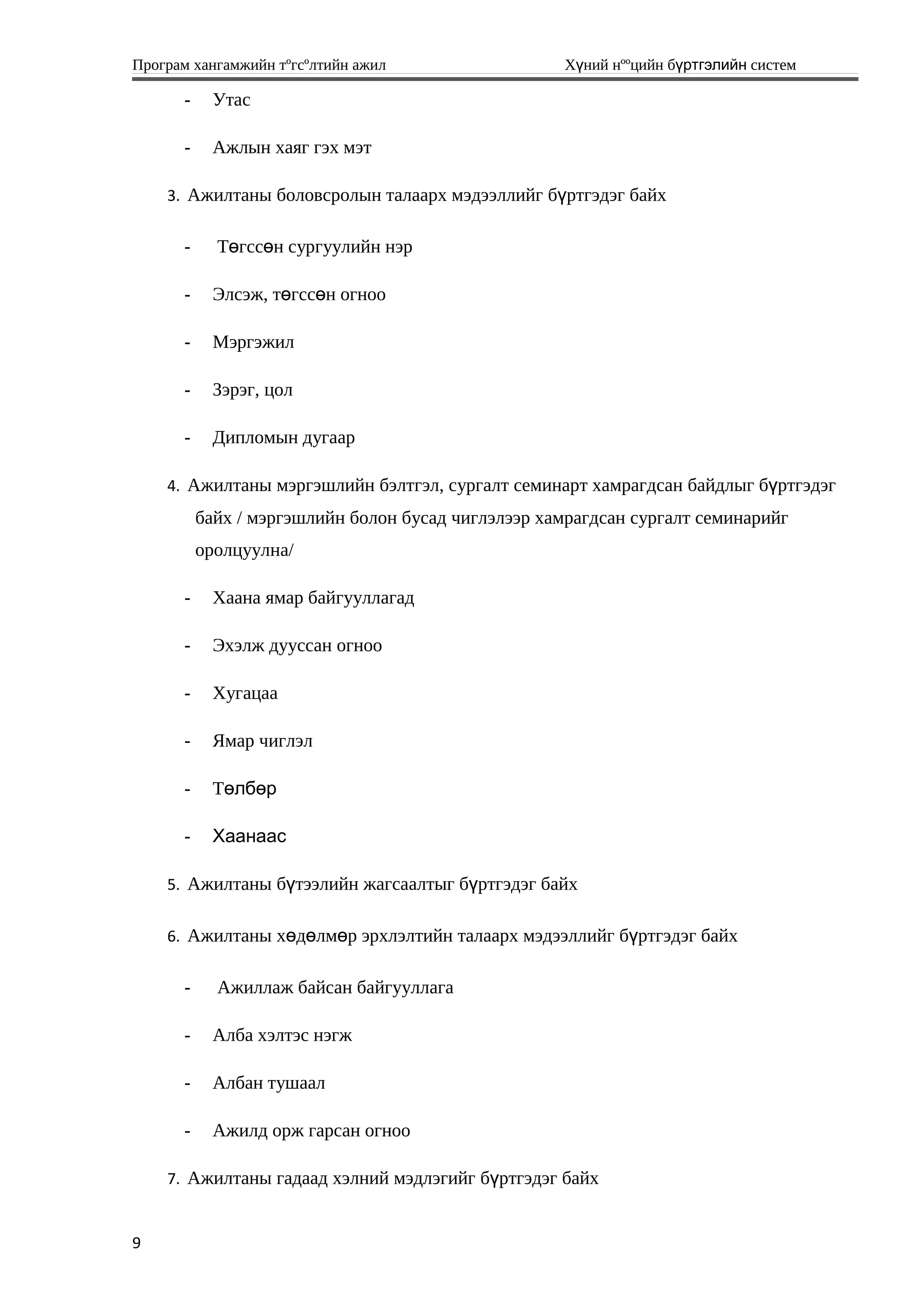 Програм хангамжийн тºгсºлтийн ажил Хүний нººцийн бүртгэлийн систем
- Утас
- Ажлын хаяг гэх мэт
3. Ажилтаны боловсролын талаарх мэдээллийг бүртгэдэг байх
- Т гсс н сургуулийн нэрө ө
- Элсэж, т гсс н огнооө ө
- Мэргэжил
- Зэрэг, цол
- Дипломын дугаар
4. Ажилтаны мэргэшлийн бэлтгэл, сургалт семинарт хамрагдсан байдлыг бүртгэдэг
байх / мэргэшлийн болон бусад чиглэлээр хамрагдсан сургалт семинарийг
оролцуулна/
- Хаана ямар байгууллагад
- Эхэлж дууссан огноо
- Хугацаа
- Ямар чиглэл
- Төлбөр
- Хаанаас
5. Ажилтаны бүтээлийн жагсаалтыг бүртгэдэг байх
6. Ажилтаны хөдөлмөр эрхлэлтийн талаарх мэдээллийг бүртгэдэг байх
- Ажиллаж байсан байгууллага
- Алба хэлтэс нэгж
- Албан тушаал
- Ажилд орж гарсан огноо
7. Ажилтаны гадаад хэлний мэдлэгийг бүртгэдэг байх
9
 