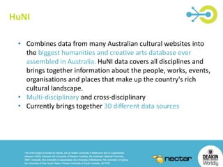 HuNI 
• Combines data from many Australian cultural websites into 
the biggest humanities and creative arts database ever 
assembled in Australia. HuNI data covers all disciplines and 
brings together information about the people, works, events, 
organisations and places that make up the country's rich 
cultural landscape. 
• Multi-disciplinary and cross-disciplinary 
• Currently brings together 30 different data sources 
 