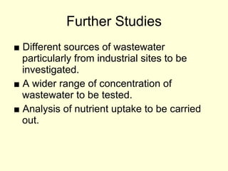 Further Studies ■  Different sources of wastewater particularly from industrial sites to be investigated. ■  A wider range of concentration of wastewater to be tested. ■  Analysis of nutrient uptake to be carried out. 