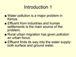 Introduction 1 ■   Water pollution is a major problem in Kenya. ■   Effluent from industries and human settlements is the main source of the problem. ■   Rural urban migration has given pollution an urban focus. ■   Effluent finds its way into the water supply: both surface and ground water. 