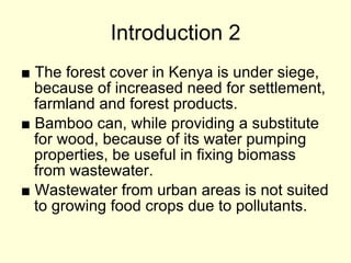 Introduction 2 ■   The forest cover in Kenya is under siege, because of increased need for settlement, farmland and forest products. ■   Bamboo can, while providing a substitute for wood, because of its water pumping properties, be useful in fixing biomass from wastewater.  ■  Wastewater from urban areas is not suited to growing food crops due to pollutants. 