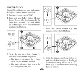 DIGITAL CLOCK
2. Press and hold Select Button (2) and
Reset Button (3) simultaneously for
more than 2 seconds. The clock will be
set in the adjust mode with the hour's
digitdisplayblinking.
Digital Clock (1) shows hour and minute.
To adjustthetime,proceedasfollows :
1. Turntheignitionswitch"ON".
3. To set the hour, press Reset Button (3)
untilthedesiredhourisdisplayed.
• The time advances fast when the
buttonis pressed andheld.
• The time is advanced by 1 hour
eachtimethebuttonispressed.
4. Press the Select Button (2). The
minutesdisplaystartsblinking.
5. To set the minute press Reset Button (3)
until the desired minute is displayed.
The minute display will return to " "
when " " is reached without affecting
thehourdisplay.
11
2
3 1
x1000r/min
2
1 0
3
4
5
6
7 8 9
10
11
F
E
TRIP
TOTAL
PM
km
km/h
3
x1000r/min
2
1 0
3
4
5
6
7 8 9
10
11
F
E
TRIP
TOTAL
PM
km
km/h
2
x1000r/min
2
1 0
3
4
5
6
7 8 9
10
11
F
E
TRIP
TOTAL
PM
km
km/h
 