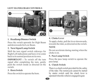 1. HeadlampDimmerSwitch
Press the switch upwards for High Beam
anddownwardsfor LowBeam.
Press theswitchtooperatethehorn.
3. HornSwitch
2. Turn Signal Lamp Switch
IMPORTANT : To switch off the turn
signal after completing the turn, gently
push the switch inside as directed on the
switch.
Shift the turn signal switch sideways for
Right/Left indications and leave it to come
backtoitsnormalpositiononitsown.
4. Choke Lever
To apply choke, pull the lever downwards,
towards therider,asdirectedontheswitch.
NOTE
Do not accelerate during starting when the
chokeis on.
5. Pass Lamp Switch
Press the pass lamp switch to operate the
pass lamp.
6. Clutch Switch
Thereisaclutchswitchprovidedforthesafety
of the rider. The motorcycle cannot be started
by starter switch until the clutch lever is
operatedwhenthevehicleisengagedingear.
13
5
1
2
3
LEFT HANDLEBAR CONTROLS
6
4
 