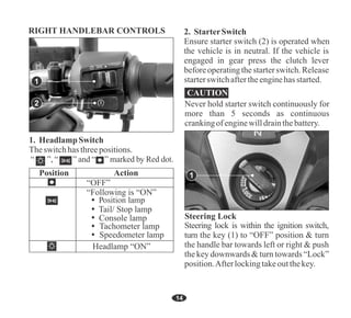 Theswitchhasthreepositions.
1. HeadlampSwitch
Position Action
“OFF”
“Following is “ON”
Ensure starter switch (2) is operated when
the vehicle is in neutral. If the vehicle is
engaged in gear press the clutch lever
beforeoperatingthe starterswitch.Release
starterswitchaftertheenginehasstarted.
2. StarterSwitch
14
CAUTION
Never hold starter switch continuously for
more than 5 seconds as continuous
crankingofenginewilldrainthebattery.
Steering lock is within the ignition switch,
turn the key (1) to “OFF” position & turn
the handle bar towards left or right & push
the key downwards& turn towards“Lock”
position.Afterlockingtakeoutthekey.
1
RIGHT HANDLEBAR CONTROLS
Tachometer lamp
Speedometer lamp
Tail/ Stop lamp
Console lamp
Headlamp “ON”
2
1
 