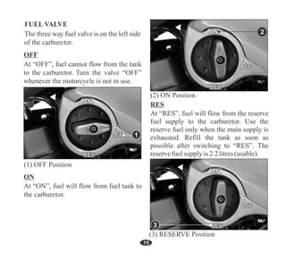 15
2
At “RES”, fuel will flow from the reserve
fuel supply to the carburetor. Use the
reserve fuel only when the main supply is
exhausted. Refill the tank as soon as
possible after switching to “RES”. The
reservefuelsupply is2.2litres(usable).
1
ON
OFF
RES
ON
OFF
RES
ON
OFF
RES
3
FUEL VALVE
 