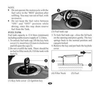 16
Do not operate the motorcycle with the
fuel valve in the “RES” position after
refilling. You may run out of fuel, with
noreserve.
2.Do not overfill the tank. There should be
nofuelinfillerneck(4). Fill the tank with
fuel(5).
FUELTANK
Fuel tank capacity is 12.4 litres (minimum)
includingusablereservesupplyof 2.2litres.
1.To unlock fuel tank cap, lift the key hole
cover (1), insert key (2) turn it clockwise
andliftopenthecap(3).
(1) Key hole cover (2) Ignition key
2
3. To lock fuel tank cap - close the lid back
on the opening and press gently. The key
springs back to the normal position and
capgetslocked.
4. Remove the key and put back the keyhole
cover.
3
(3) Fuel tank cap
(4) Filler Neck (5) Fuel
Front
5
4
1
 
