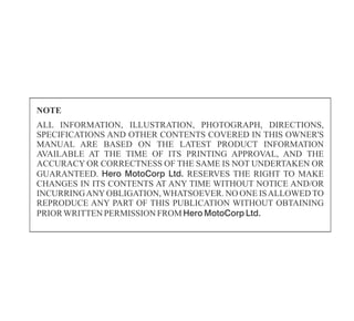 ALL INFORMATION, ILLUSTRATION, PHOTOGRAPH, DIRECTIONS,
SPECIFICATIONS AND OTHER CONTENTS COVERED IN THIS OWNER'S
MANUAL ARE BASED ON THE LATEST PRODUCT INFORMATION
AVAILABLE AT THE TIME OF ITS PRINTING APPROVAL, AND THE
ACCURACY OR CORRECTNESS OF THE SAME IS NOT UNDERTAKEN OR
GUARANTEED. Hero MotoCorp Ltd. RESERVES THE RIGHT TO MAKE
CHANGES IN ITS CONTENTS AT ANY TIME WITHOUT NOTICE AND/OR
INCURRINGANYOBLIGATION, WHATSOEVER. NO ONE ISALLOWED TO
REPRODUCE ANY PART OF THIS PUBLICATION WITHOUT OBTAINING
PRIORWRITTENPERMISSION FROM Hero MotoCorp Ltd.
NOTE
 