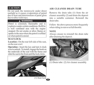 17
Petrol is extremely flammable and is
explosiveundercertainconditions.Refillin
a well ventilated area with the engine
stopped. Do not smoke or allow flames or
sparksintheareawherethepetrolisrefilled
orwherepetrolisstored.
Do not park the motorcycle under direct
sunlight as it causes evaporation of petrol
due to heat and deterioration of paint gloss
duetoultravioletrays.
Operation : Insert the key and turn it clock
wisetounlock.Toinstall,engagethehookon
the underside of the seat with the frame and
slidetheseattothefrontuntilthelockclicks.
SEATLOCK
Location : On the rear left side of the seat,
ontherearcowl.
(1) Seat lock
AIR CLEANER DRAIN TUBE
Remove the drain tube (1) from the air
cleaner assembly (2) and drain the deposit
into a suitable container. Reinstall the
draintube.
Follow the above process more frequently
whenridinginrainoratfullthrottle.
Always ensure to reinstall the drain tube
afterdrainingthedeposit.
NOTE
1
(1) Drain tube (2) Air cleaner assembly
2
 