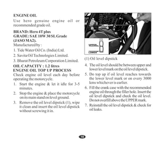 18
7. Reinstall the oil level dipstick & check for
oilleaks.
4. Theoillevelshouldbebetweenupperand
lowerlevelmarkontheoilleveldipstick.
6. Fill the crank case with the recommended
engineoilthroughthefillerhole.Insertthe
oil level dipstick and check the oil level.
DonotoverfillabovetheUPPERmark.
5. Do top up if oil level reaches towards
the lower level mark or on every 3000
kms whicheverisearlier.
OIL CAPACITY : 1.2 litres
Check engine oil level each day before
operatingthemotorcycle.
1. Start the engine & let it idle for 3-5
minutes.
2. Stop the engine & place the motorcycle
onitsmainstandonlevelground.
3. Remove the oil level dipstick (1), wipe
it clean and insert the oil level dipstick
withoutscrewingitin.
UPPER
LOWER 1
3. BharatPetroleumCorporationLimited.
2. SavitaOilTechnologiesLimited.
ENGINE OIL
Manufacturedby:
1. TideWaterOilCo.(India)Ltd.
Use hero genuine engine oil or
recommendedgradeoil.
BRAND: Hero4Tplus
GRADE: SAE 10W30SLGrade
(JASO MA2).
(1) Oil level dipstick
 