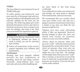 20
Follow all instructions in this owner's
manual regarding tyres inflation and
maintenance.
Using tyres that are excessively worn
or improperly inflated can cause a
crash in which you can be seriously
hurtorkilled.
Over-inflated tyres make your motorcycle
ride harshly, are more prone to damage
fromroadhazards,andwearunevenly.
Always check air pressure when your
tyres are "cold" - when the motorcycle has
been parked for at least three hours. If you
check air pressure when your tyres are
"warm" - when the motorcycle has been
ridden for even a few kms - the readings
will be higher than if the tyres were "cold".
This is normal, so do not let air out of the
tyres to match the recommended cold air
pressures given below. If you do, the tyres
willbeunder-inflated.
We recommend that you visually check
your tyres before every ride and use a
gauge to measure air pressure at least once
a month or any time you think the tyre
pressure mightbelow.
are more likely to fail from being
overheated.
Tubeless tyres have some self-sealing
ability if they are punctured. However,
because leakage is often very slow, you
should look closely for punctures
wheneveratyreis notfullyinflated.
The tyres fitted on your motorcycle are of
TUBELESStype.
TYRES
To safely operate your motorcycle, your
tyres must be of the proper type and size,
in good condition with adequate tread, and
correctly inflated for the load you are
carrying. The following pages give more
detailed information on how and when to
check the air pressure, how to inspect your
tyres for damage, and what to do when
your tyresneedtoberepairedor replaced.
Keeping your tyres properly inflated
provides the best combination of
handling, tread life and riding comfort.
Generally, under-inflated tyres wear
unevenly,adverselyaffecthandlingand
AirPressure
 
