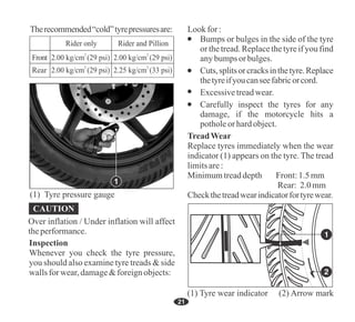 21
Therecommended“cold”tyrepressuresare:
Front
Rear
2
2.00 kg/cm (29 psi)
2
2.00 kg/cm (29 psi)
2
2.00 kg/cm (29 psi)
2
2.25 kg/cm (33 psi)
Rider only Rider and Pillion
Over inflation / Under inflation will affect
theperformance.
CAUTION
Cuts,splitsorcracksinthetyre.Replace
thetyreifyoucanseefabricorcord.
Excessivetreadwear.
Minimumtreaddepth Front:1.5mm
Lookfor :
Bumps or bulges in the side of the tyre
or the tread. Replace the tyre if you find
anybumps orbulges.
Carefully inspect the tyres for any
damage, if the motorcycle hits a
potholeorhardobject.
TreadWear
Replace tyres immediately when the wear
indicator (1) appears on the tyre. The tread
limitsare:
Rear: 2.0mm
Checkthetreadwearindicatorfortyrewear.
1
(1) Tyre pressure gauge
Inspection
Whenever you check the tyre pressure,
you should also examine tyre treads & side
wallsfor wear,damage&foreignobjects:
(1) Tyre wear indicator (2) Arrow mark
 